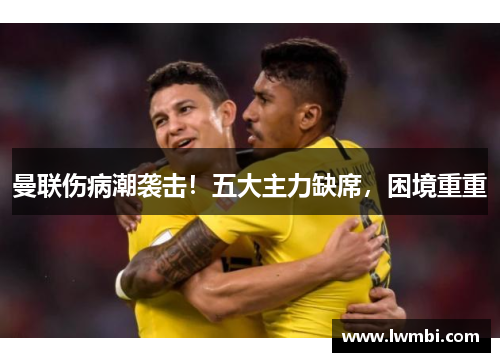 曼联伤病潮袭击！五大主力缺席，困境重重